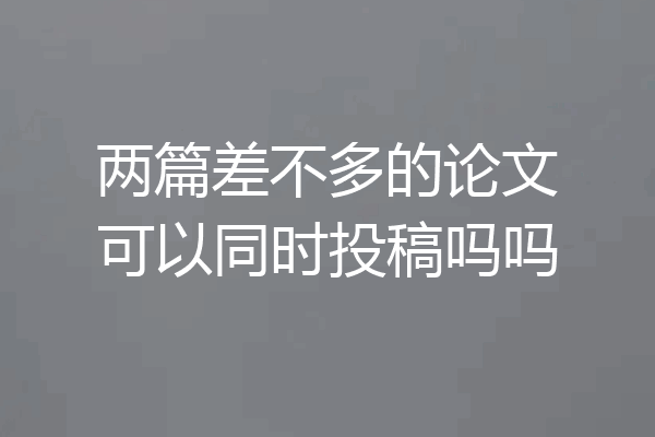 两篇差不多的论文可以同时投稿吗吗