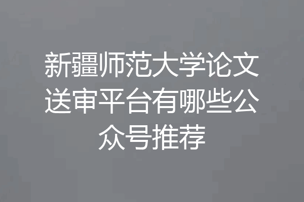 新疆师范大学论文送审平台有哪些公众号推荐