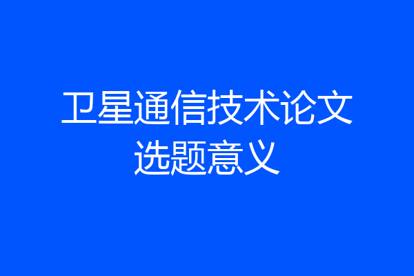 卫星通信技术论文选题意义