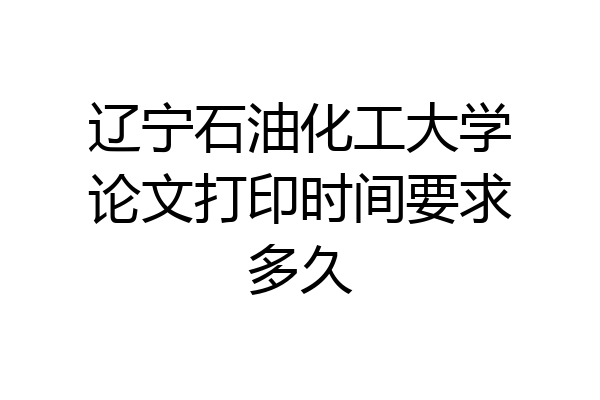 辽宁石油化工大学论文打印时间要求多久