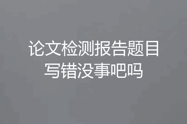 论文检测报告题目写错没事吧吗