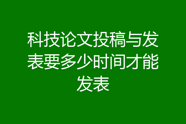 科技论文投稿与发表要多少时间才能发表