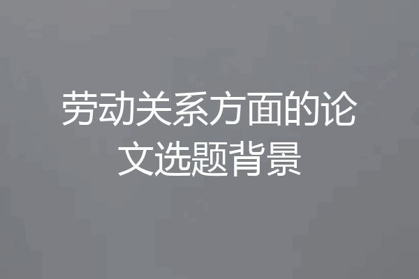 劳动关系方面的论文选题背景