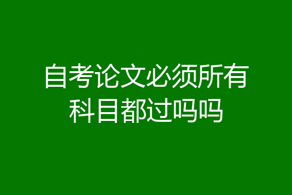 自考论文必须所有科目都过吗吗