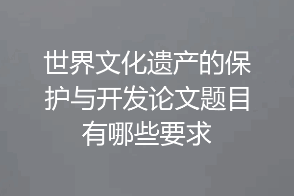 世界文化遗产的保护与开发论文题目有哪些要求