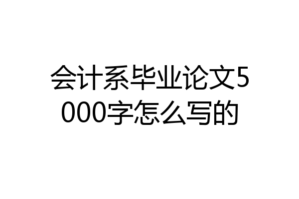 会计系毕业论文5000字怎么写的