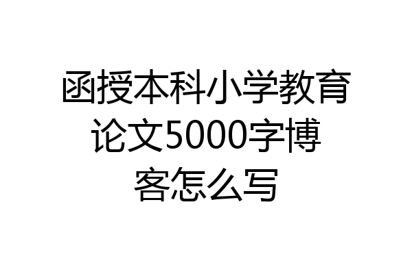 函授本科小学教育论文5000字博客怎么写