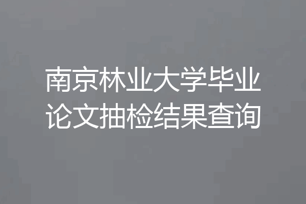 南京林业大学毕业论文抽检结果查询