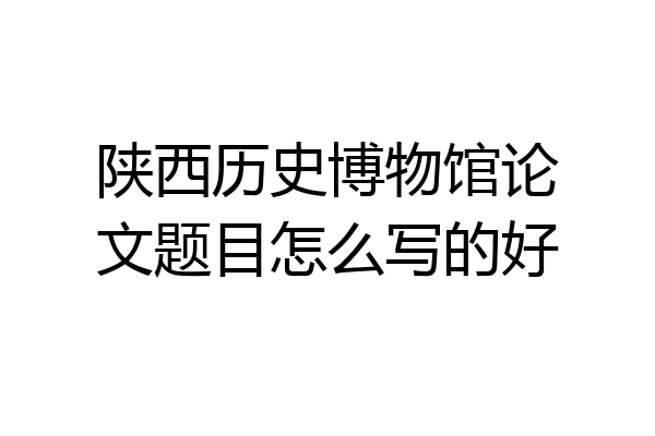 陕西历史博物馆论文题目怎么写的好