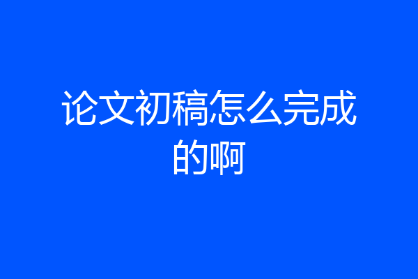 论文初稿怎么完成的啊