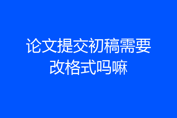 论文提交初稿需要改格式吗嘛