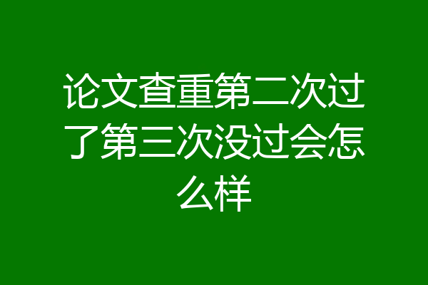 论文查重第二次过了第三次没过会怎么样
