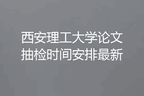 西安理工大学论文抽检时间安排最新