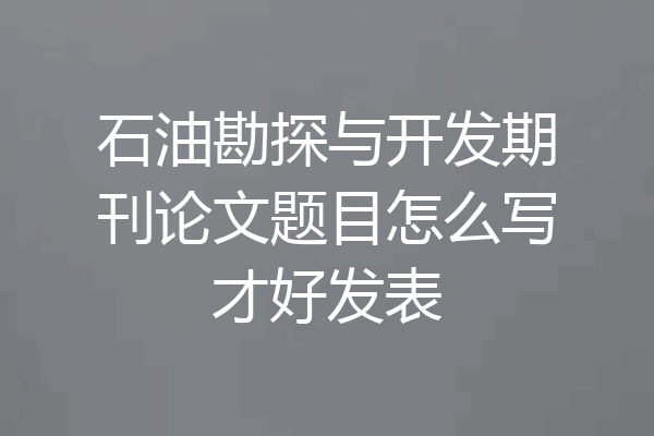 石油勘探与开发期刊论文题目怎么写才好发表