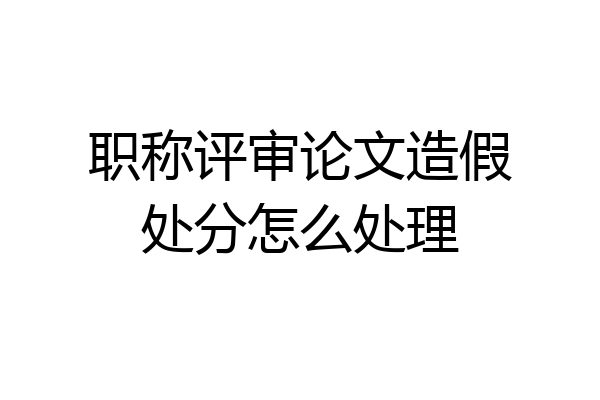 职称评审论文造假处分怎么处理