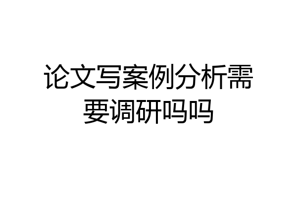 论文写案例分析需要调研吗吗