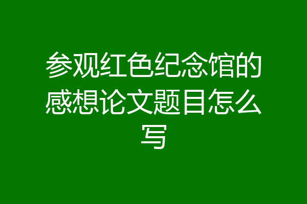 参观红色纪念馆的感想论文题目怎么写
