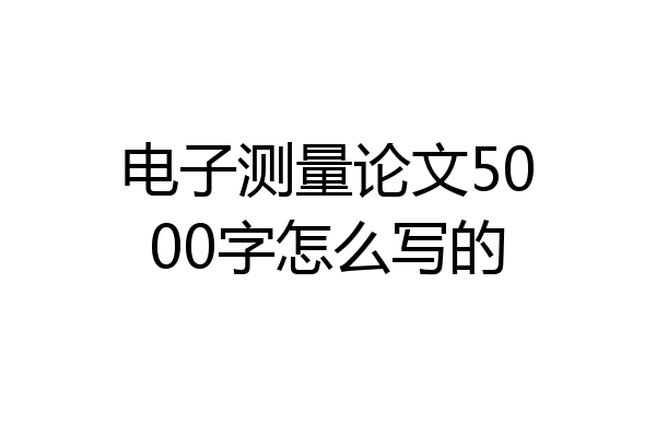 电子测量论文5000字怎么写的