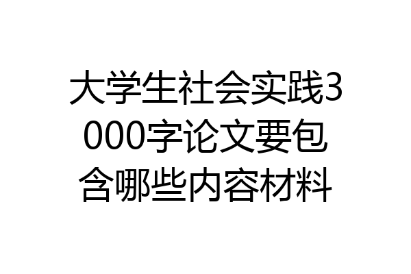 大学生社会实践3000字论文要包含哪些内容材料