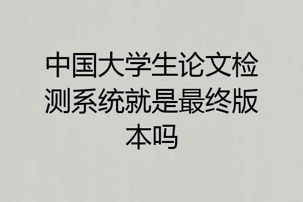 中国大学生论文检测系统就是最终版本吗