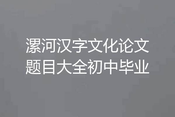 漯河汉字文化论文题目大全初中毕业
