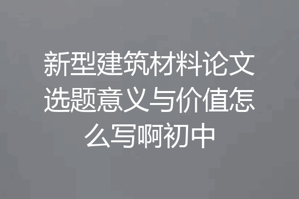 新型建筑材料论文选题意义与价值怎么写啊初中
