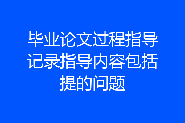 毕业论文过程指导记录指导内容包括提的问题