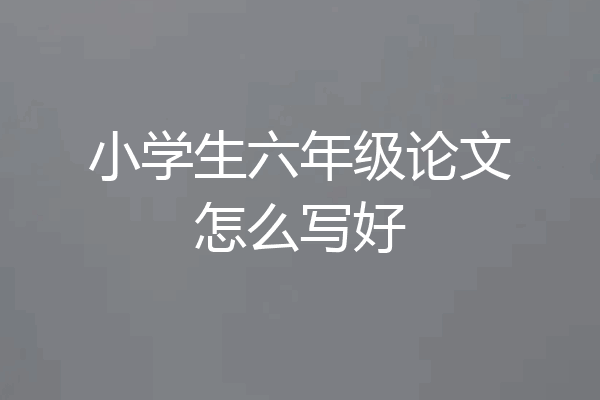小学生六年级论文怎么写好
