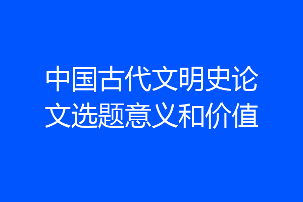 中国古代文明史论文选题意义和价值