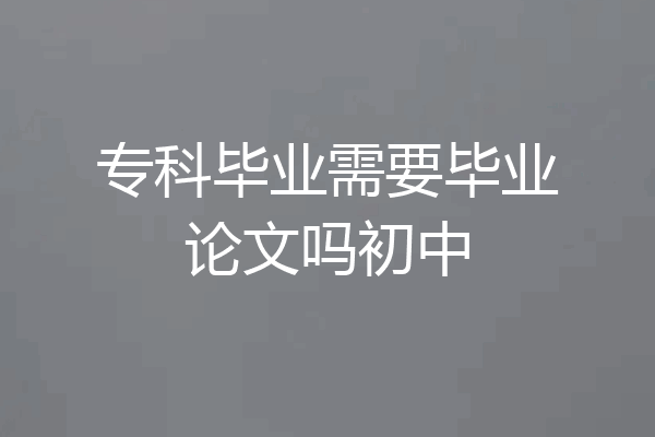 专科毕业需要毕业论文吗初中