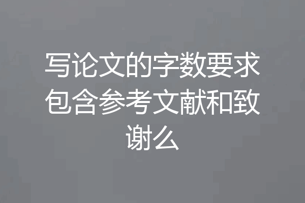 写论文的字数要求包含参考文献和致谢么