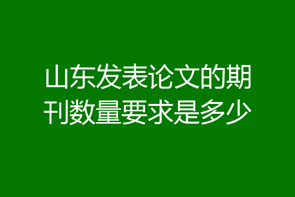 山东发表论文的期刊数量要求是多少