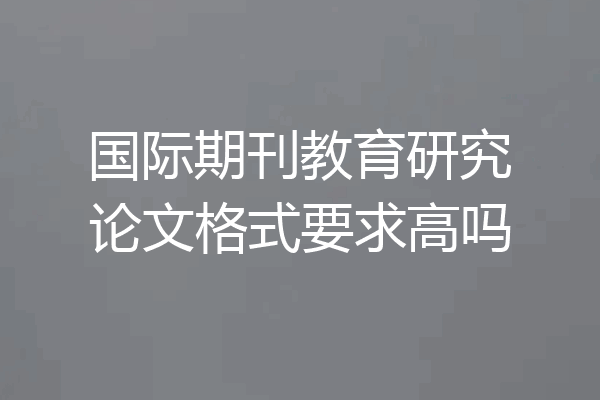 国际期刊教育研究论文格式要求高吗