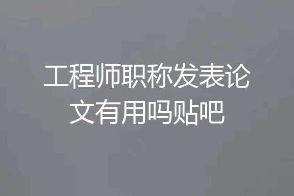工程师职称发表论文有用吗贴吧