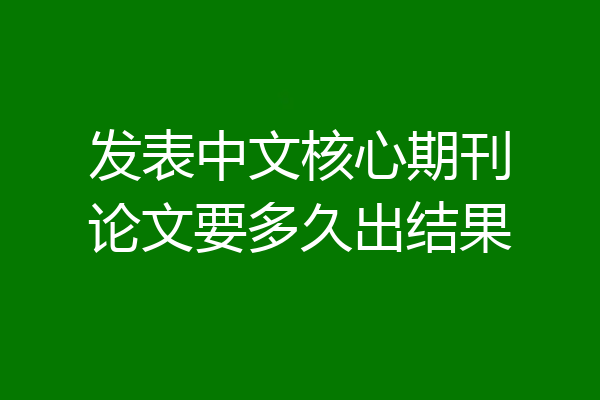 发表中文核心期刊论文要多久出结果