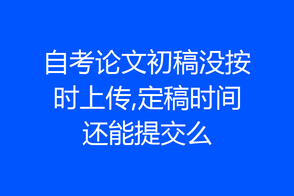 自考论文初稿没按时上传,定稿时间还能提交么