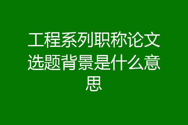 工程系列职称论文选题背景是什么意思