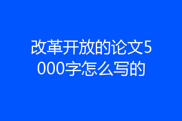 改革开放的论文5000字怎么写的