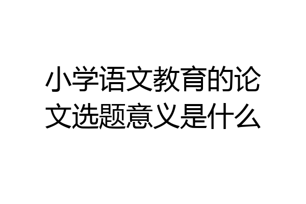 小学语文教育的论文选题意义是什么