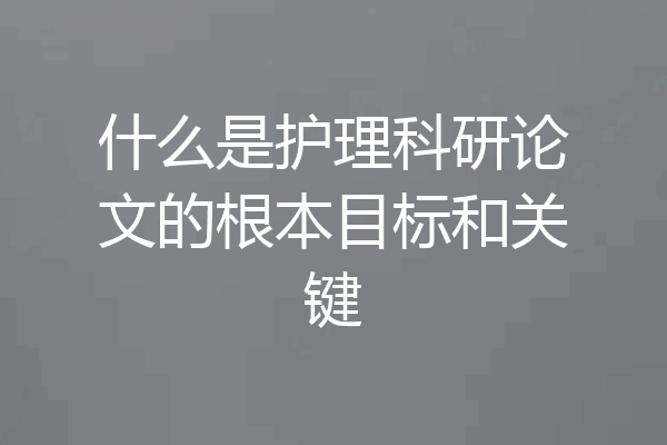 什么是护理科研论文的根本目标和关键