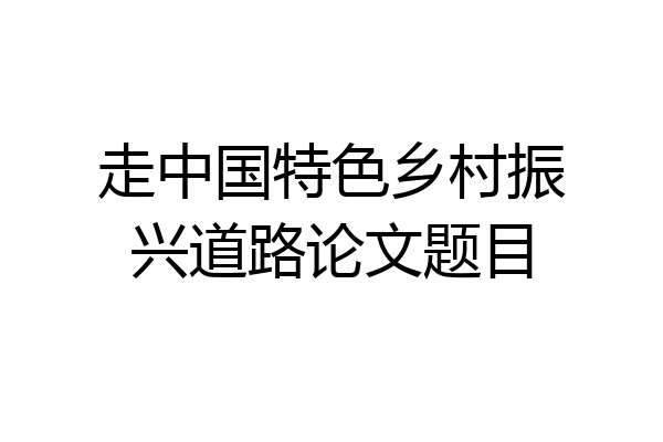 走中国特色乡村振兴道路论文题目