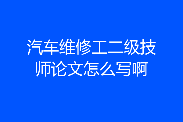 汽车维修工二级技师论文怎么写啊