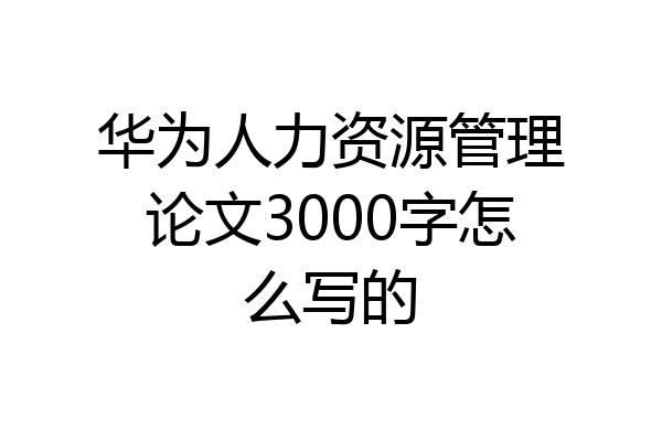 华为人力资源管理论文3000字怎么写的