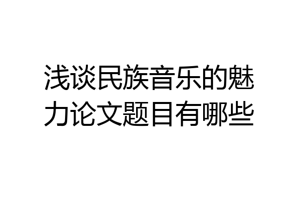 浅谈民族音乐的魅力论文题目有哪些