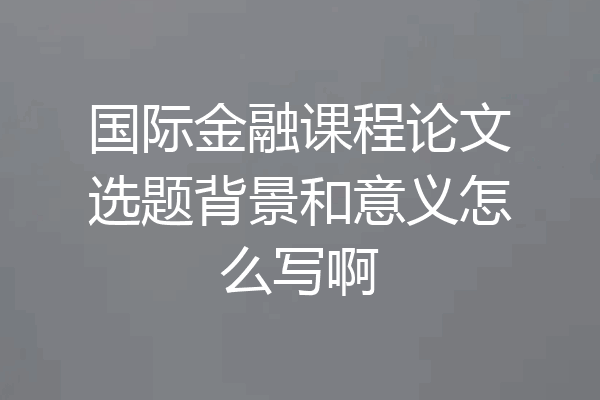 国际金融课程论文选题背景和意义怎么写啊
