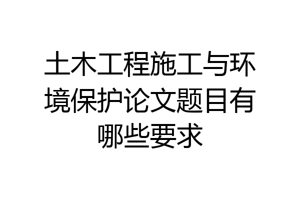 土木工程施工与环境保护论文题目有哪些要求