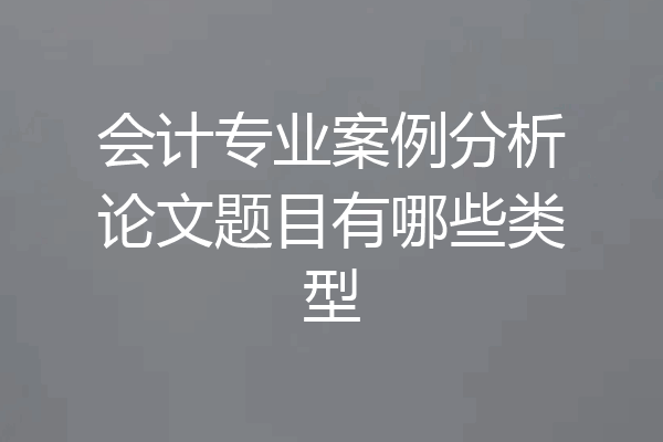 会计专业案例分析论文题目有哪些类型