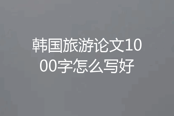 韩国旅游论文1000字怎么写好