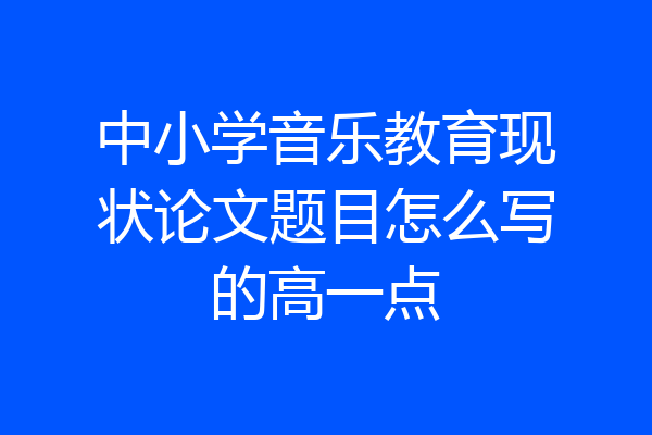中小学音乐教育现状论文题目怎么写的高一点