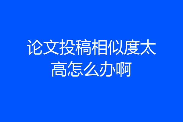 论文投稿相似度太高怎么办啊